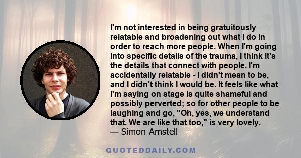 I'm not interested in being gratuitously relatable and broadening out what I do in order to reach more people. When I'm going into specific details of the trauma, I think it's the details that connect with people. I'm