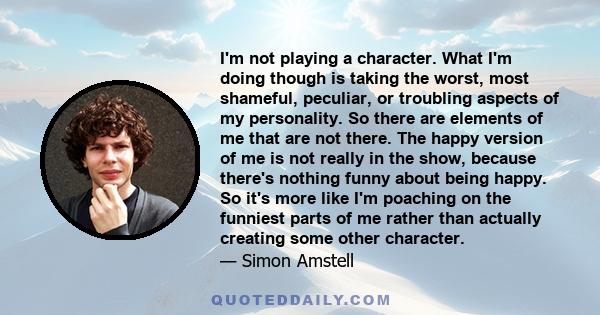 I'm not playing a character. What I'm doing though is taking the worst, most shameful, peculiar, or troubling aspects of my personality. So there are elements of me that are not there. The happy version of me is not