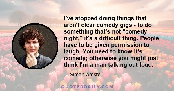 I've stopped doing things that aren't clear comedy gigs - to do something that's not comedy night, it's a difficult thing. People have to be given permission to laugh. You need to know it's comedy; otherwise you might