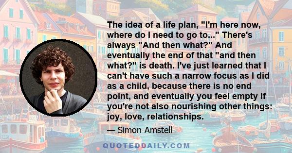 The idea of a life plan, I'm here now, where do I need to go to... There's always And then what? And eventually the end of that and then what? is death. I've just learned that I can't have such a narrow focus as I did