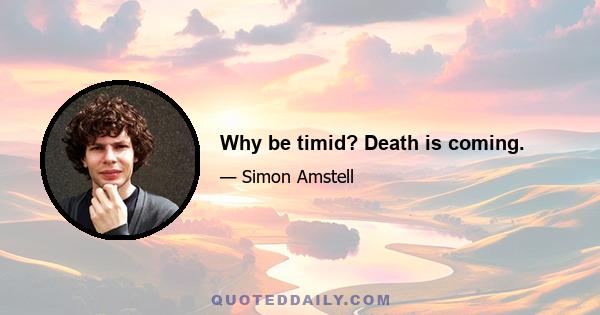 Why be timid? Death is coming.