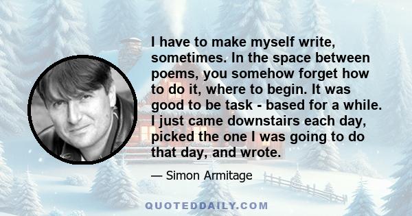 I have to make myself write, sometimes. In the space between poems, you somehow forget how to do it, where to begin. It was good to be task - based for a while. I just came downstairs each day, picked the one I was