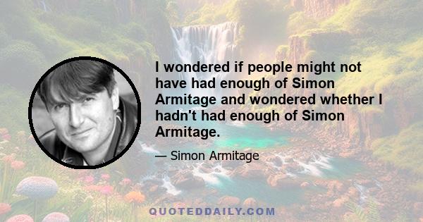 I wondered if people might not have had enough of Simon Armitage and wondered whether I hadn't had enough of Simon Armitage.