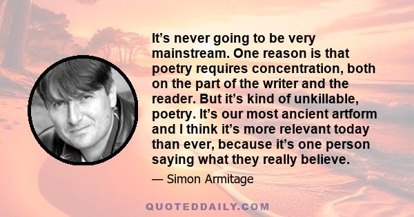 It’s never going to be very mainstream. One reason is that poetry requires concentration, both on the part of the writer and the reader. But it’s kind of unkillable, poetry. It’s our most ancient artform and I think