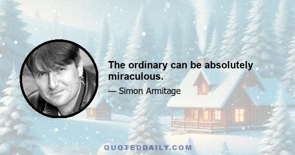 The ordinary can be absolutely miraculous.