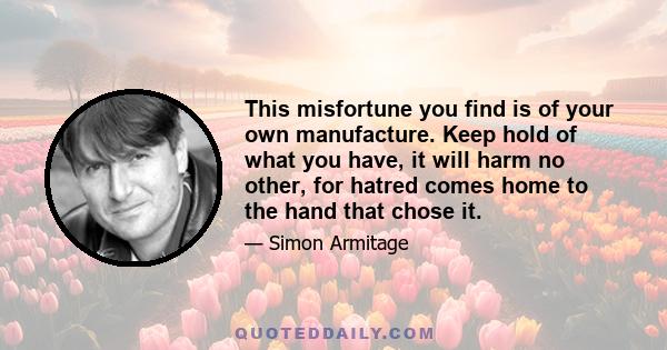 This misfortune you find is of your own manufacture. Keep hold of what you have, it will harm no other, for hatred comes home to the hand that chose it.