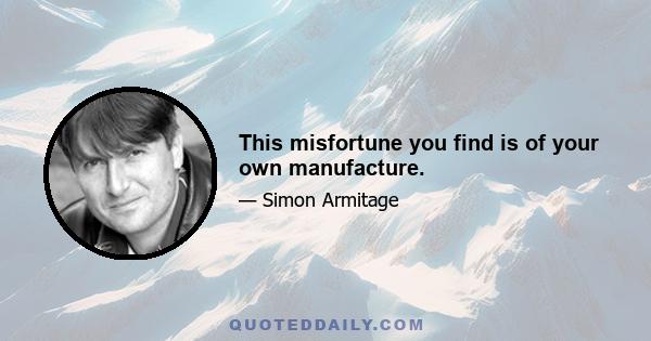 This misfortune you find is of your own manufacture.