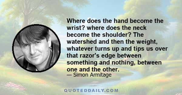 Where does the hand become the wrist? where does the neck become the shoulder? The watershed and then the weight, whatever turns up and tips us over that razor's edge between something and nothing, between one and the