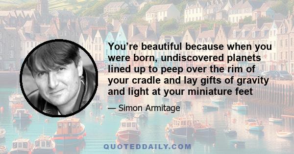 You’re beautiful because when you were born, undiscovered planets lined up to peep over the rim of your cradle and lay gifts of gravity and light at your miniature feet