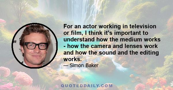 For an actor working in television or film, I think it's important to understand how the medium works - how the camera and lenses work and how the sound and the editing works.