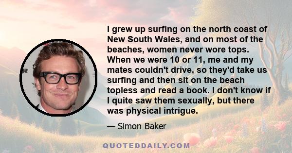 I grew up surfing on the north coast of New South Wales, and on most of the beaches, women never wore tops. When we were 10 or 11, me and my mates couldn't drive, so they'd take us surfing and then sit on the beach