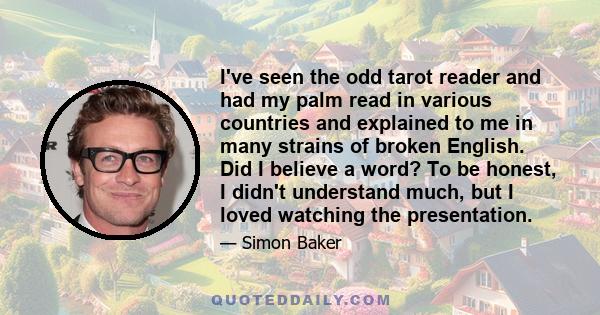 I've seen the odd tarot reader and had my palm read in various countries and explained to me in many strains of broken English. Did I believe a word? To be honest, I didn't understand much, but I loved watching the