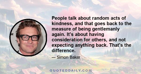 People talk about random acts of kindness, and that goes back to the measure of being gentlemanly again. It's about having consideration for others, and not expecting anything back. That's the difference.