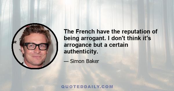 The French have the reputation of being arrogant. I don't think it's arrogance but a certain authenticity.