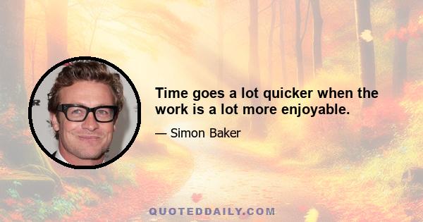 Time goes a lot quicker when the work is a lot more enjoyable.