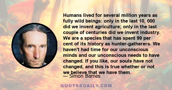 Humans lived for several million years as fully wild beings: only in the last 10, 000 did we invent agriculture; only in the last couple of centuries did we invent industry. We are a species that has spent 99 per cent