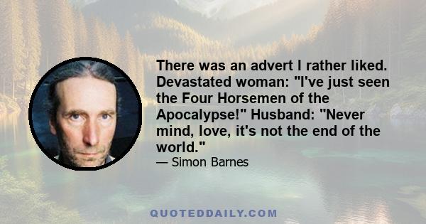 There was an advert I rather liked. Devastated woman: I've just seen the Four Horsemen of the Apocalypse! Husband: Never mind, love, it's not the end of the world.