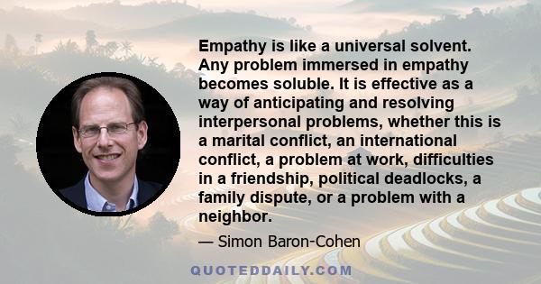 Empathy is like a universal solvent. Any problem immersed in empathy becomes soluble. It is effective as a way of anticipating and resolving interpersonal problems, whether this is a marital conflict, an international