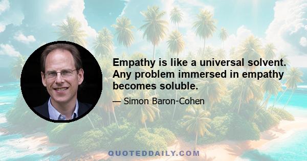 Empathy is like a universal solvent. Any problem immersed in empathy becomes soluble.