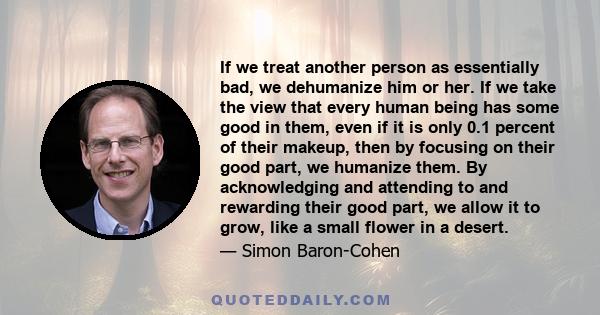 If we treat another person as essentially bad, we dehumanize him or her. If we take the view that every human being has some good in them, even if it is only 0.1 percent of their makeup, then by focusing on their good