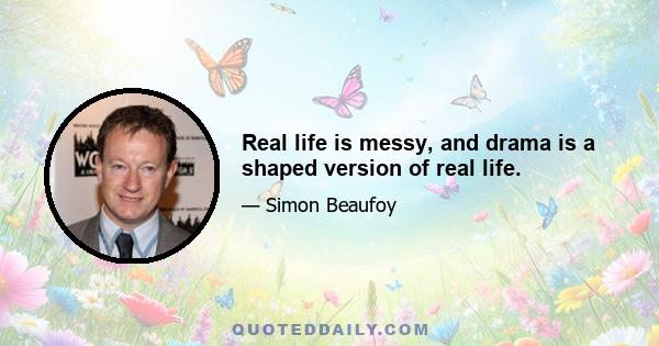 Real life is messy, and drama is a shaped version of real life.