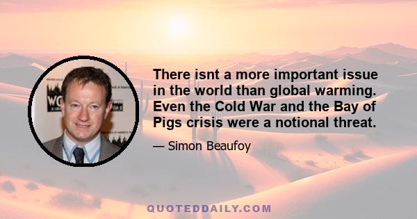 There isnt a more important issue in the world than global warming. Even the Cold War and the Bay of Pigs crisis were a notional threat.