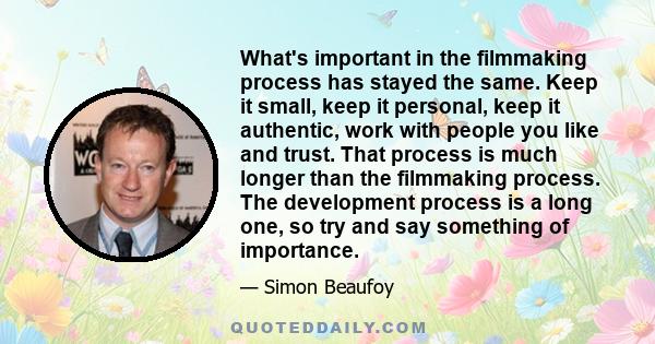 What's important in the filmmaking process has stayed the same. Keep it small, keep it personal, keep it authentic, work with people you like and trust. That process is much longer than the filmmaking process. The