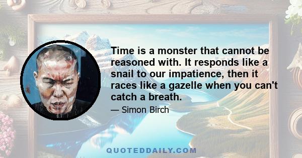 Time is a monster that cannot be reasoned with. It responds like a snail to our impatience, then it races like a gazelle when you can't catch a breath.