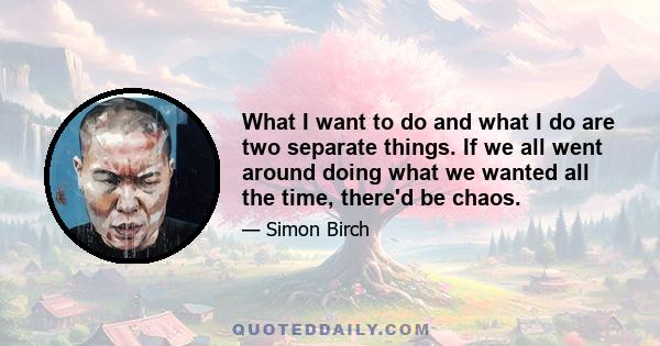 What I want to do and what I do are two separate things. If we all went around doing what we wanted all the time, there'd be chaos.