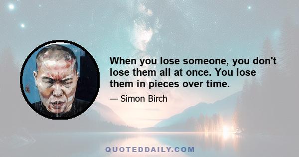 When you lose someone, you don't lose them all at once. You lose them in pieces over time.