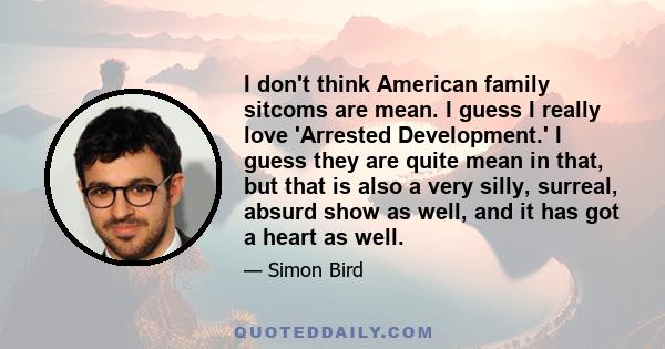 I don't think American family sitcoms are mean. I guess I really love 'Arrested Development.' I guess they are quite mean in that, but that is also a very silly, surreal, absurd show as well, and it has got a heart as