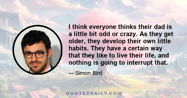 I think everyone thinks their dad is a little bit odd or crazy. As they get older, they develop their own little habits. They have a certain way that they like to live their life, and nothing is going to interrupt that.