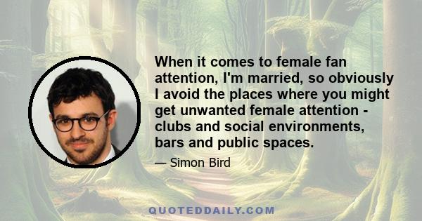 When it comes to female fan attention, I'm married, so obviously I avoid the places where you might get unwanted female attention - clubs and social environments, bars and public spaces.