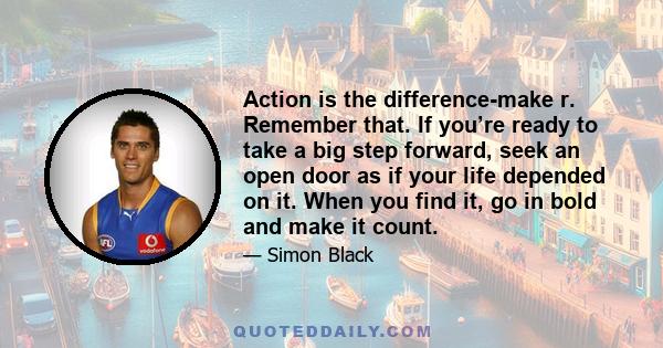 Action is the difference-make r. Remember that. If you’re ready to take a big step forward, seek an open door as if your life depended on it. When you find it, go in bold and make it count.