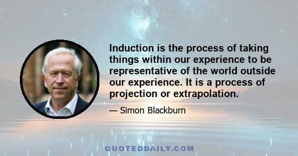 Induction is the process of taking things within our experience to be representative of the world outside our experience. It is a process of projection or extrapolation.