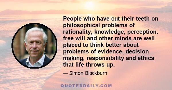 People who have cut their teeth on philosophical problems of rationality, knowledge, perception, free will and other minds are well placed to think better about problems of evidence, decision making, responsibility and