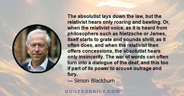 The absolutist lays down the law, but the relativist hears only roaring and bawling. Or, when the relativist voice, as it is heard from philosophers such as Nietzsche or James, itself starts to grate and sounds shrill,