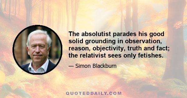 The absolutist parades his good solid grounding in observation, reason, objectivity, truth and fact; the relativist sees only fetishes.