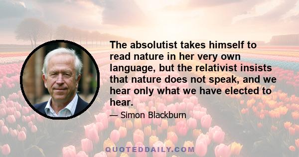 The absolutist takes himself to read nature in her very own language, but the relativist insists that nature does not speak, and we hear only what we have elected to hear.