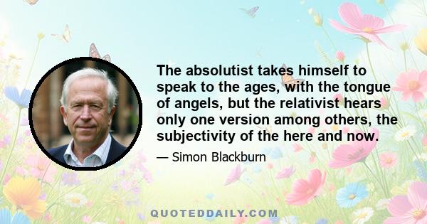 The absolutist takes himself to speak to the ages, with the tongue of angels, but the relativist hears only one version among others, the subjectivity of the here and now.