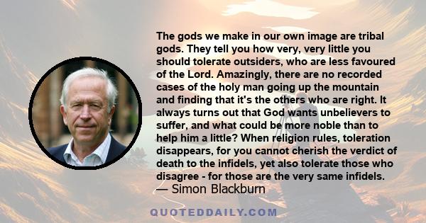 The gods we make in our own image are tribal gods. They tell you how very, very little you should tolerate outsiders, who are less favoured of the Lord. Amazingly, there are no recorded cases of the holy man going up