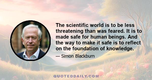 The scientific world is to be less threatening than was feared. It is to made safe for human beings. And the way to make it safe is to reflect on the foundation of knowledge.