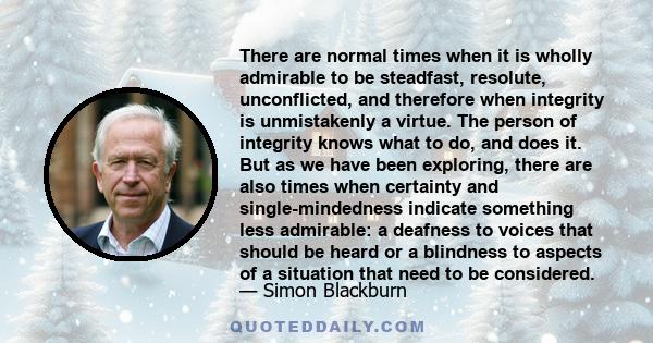 There are normal times when it is wholly admirable to be steadfast, resolute, unconflicted, and therefore when integrity is unmistakenly a virtue. The person of integrity knows what to do, and does it. But as we have