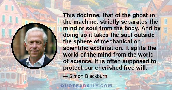 This doctrine, that of the ghost in the machine, strictly separates the mind or soul from the body. And by doing so it takes the soul outside the sphere of mechanical or scientific explanation. It splits the world of