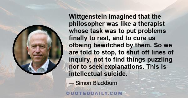 Wittgenstein imagined that the philosopher was like a therapist whose task was to put problems finally to rest, and to cure us ofbeing bewitched by them. So we are told to stop, to shut off lines of inquiry, not to find 