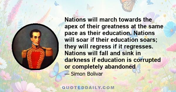 Nations will march towards the apex of their greatness at the same pace as their education. Nations will soar if their education soars; they will regress if it regresses. Nations will fall and sink in darkness if