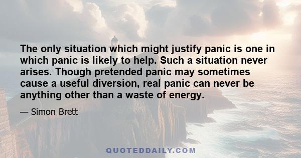 The only situation which might justify panic is one in which panic is likely to help. Such a situation never arises. Though pretended panic may sometimes cause a useful diversion, real panic can never be anything other