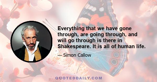 Everything that we have gone through, are going through, and will go through is there in Shakespeare. It is all of human life.