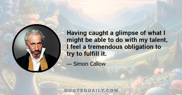 Having caught a glimpse of what I might be able to do with my talent, I feel a tremendous obligation to try to fulfill it.