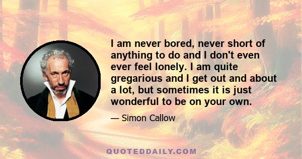 I am never bored, never short of anything to do and I don't even ever feel lonely. I am quite gregarious and I get out and about a lot, but sometimes it is just wonderful to be on your own.